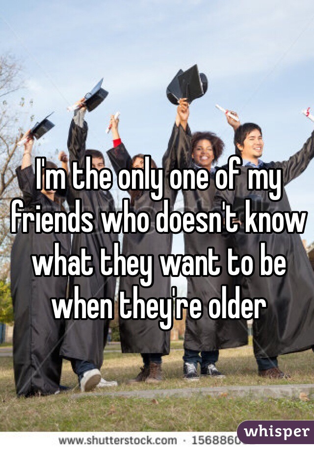 I'm the only one of my friends who doesn't know what they want to be when they're older