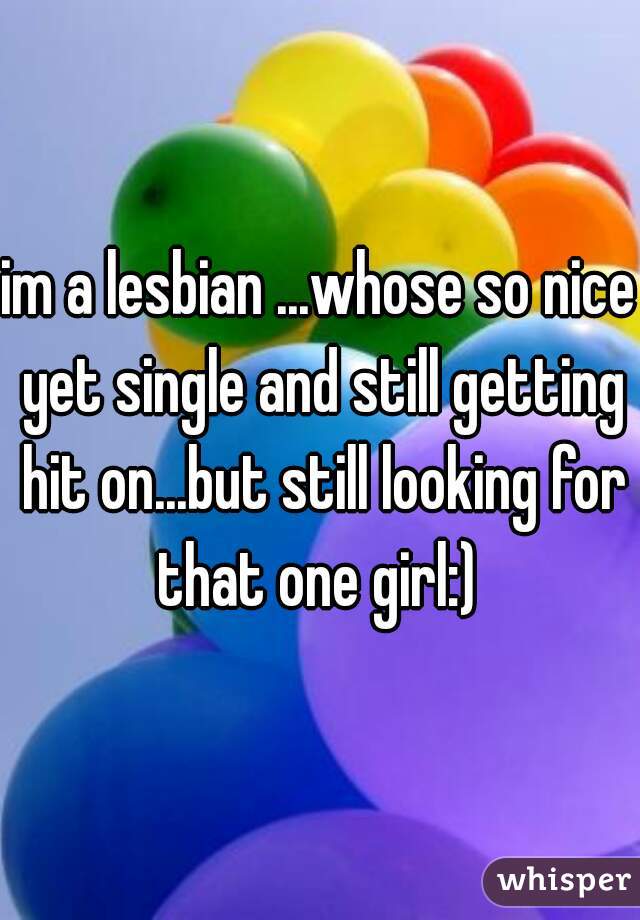 im a lesbian ...whose so nice yet single and still getting hit on...but still looking for that one girl:) 