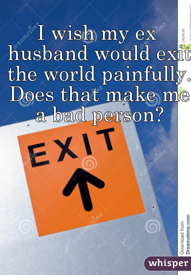 I wish my ex husband would exit the world painfully. Does that make me a bad person?