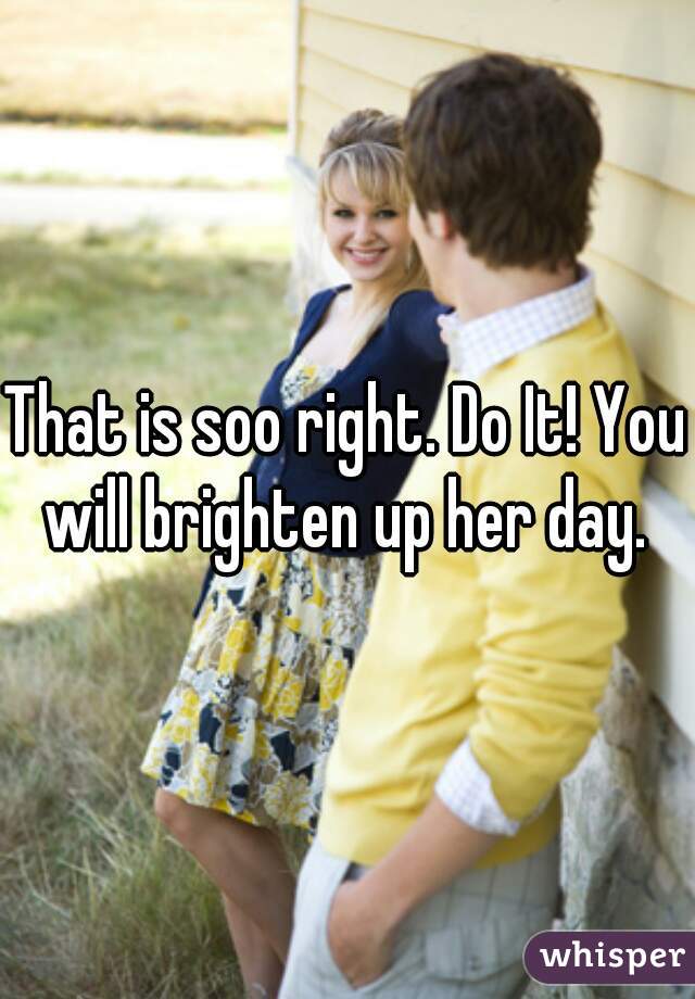 That is soo right. Do It! You will brighten up her day. 