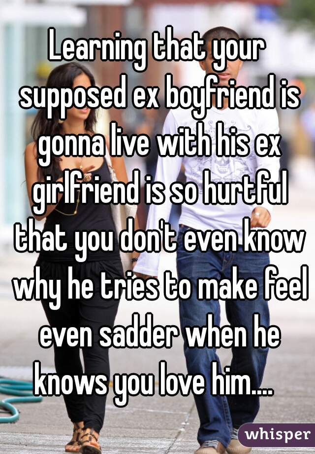 Learning that your supposed ex boyfriend is gonna live with his ex girlfriend is so hurtful that you don't even know why he tries to make feel even sadder when he knows you love him....  