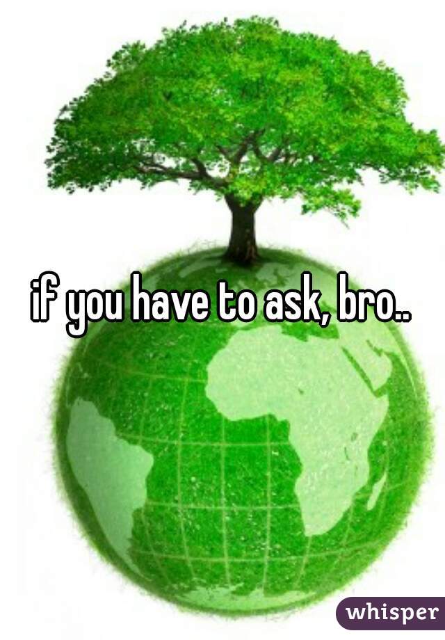 if you have to ask, bro..