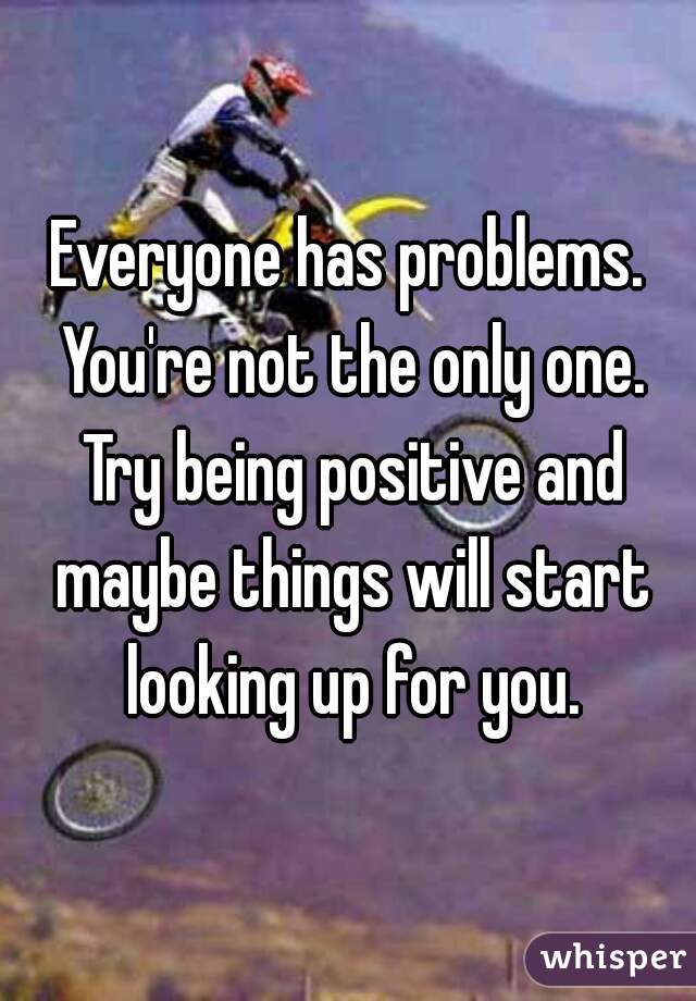 Everyone has problems. You're not the only one. Try being positive and maybe things will start looking up for you.