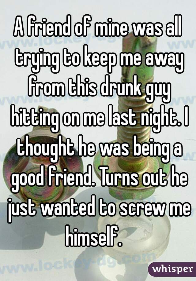 A friend of mine was all trying to keep me away from this drunk guy hitting on me last night. I thought he was being a good friend. Turns out he just wanted to screw me himself.   