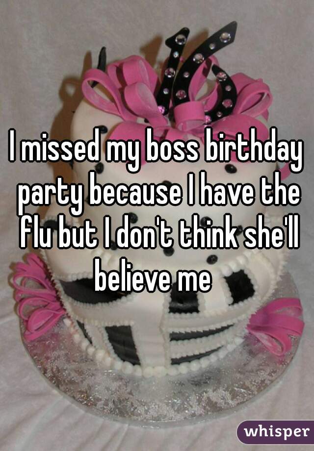 I missed my boss birthday party because I have the flu but I don't think she'll believe me  