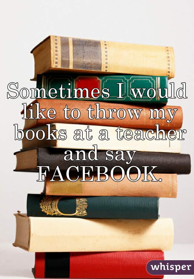 Sometimes I would like to throw my books at a teacher and say FACEBOOK.