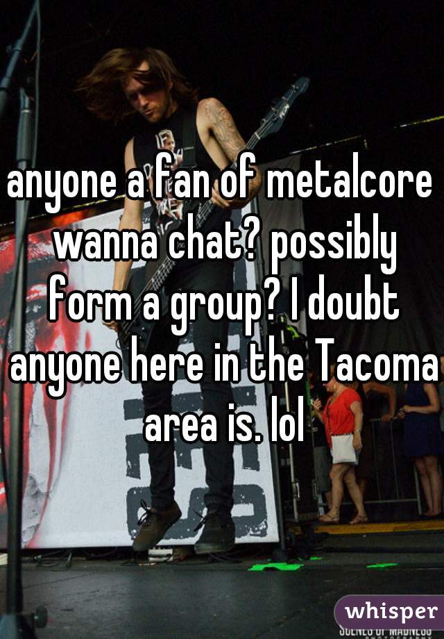 anyone a fan of metalcore wanna chat? possibly form a group? I doubt anyone here in the Tacoma area is. lol