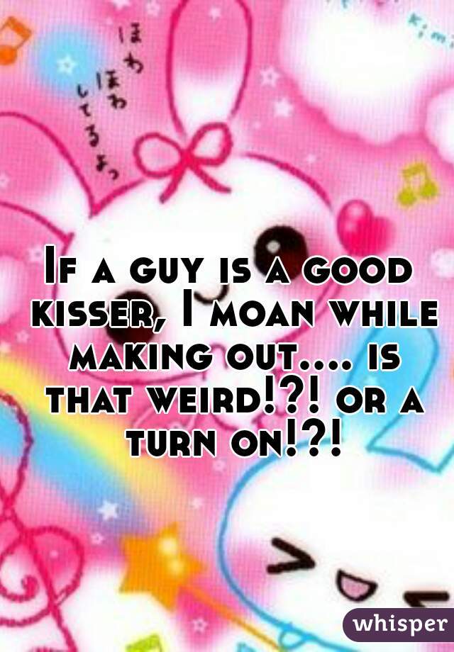 If a guy is a good kisser, I moan while making out.... is that weird!?! or a turn on!?!