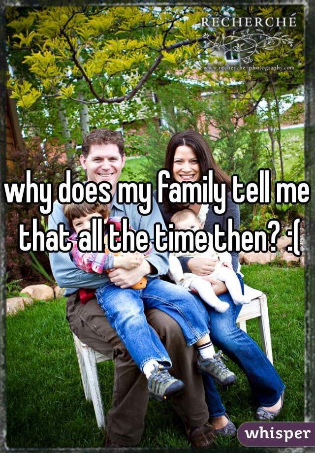 why does my family tell me that all the time then? :(