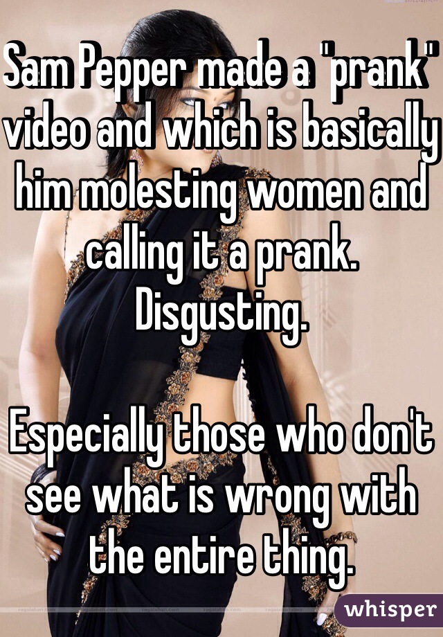 Sam Pepper made a "prank" video and which is basically him molesting women and calling it a prank. Disgusting. 

Especially those who don't see what is wrong with the entire thing.