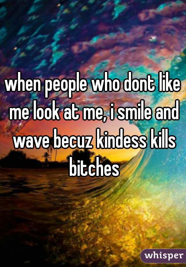 when people who dont like me look at me, i smile and wave becuz kindess kills bitches