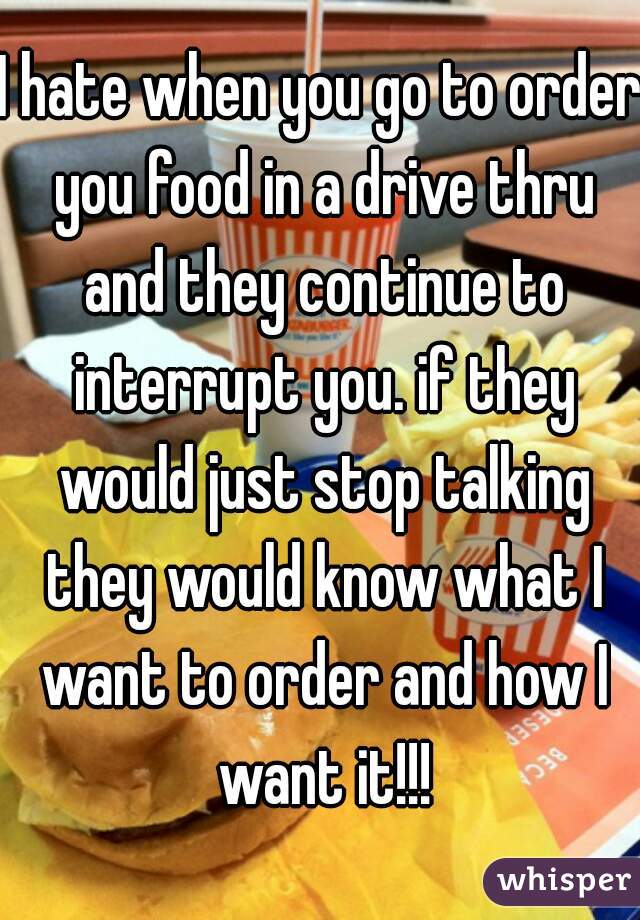 I hate when you go to order you food in a drive thru and they continue to interrupt you. if they would just stop talking they would know what I want to order and how I want it!!!