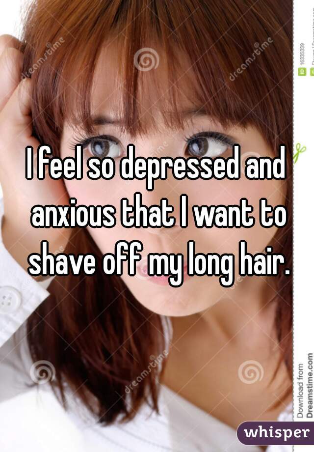 I feel so depressed and anxious that I want to shave off my long hair.