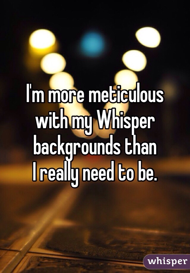 I'm more meticulous 
with my Whisper 
backgrounds than 
I really need to be.