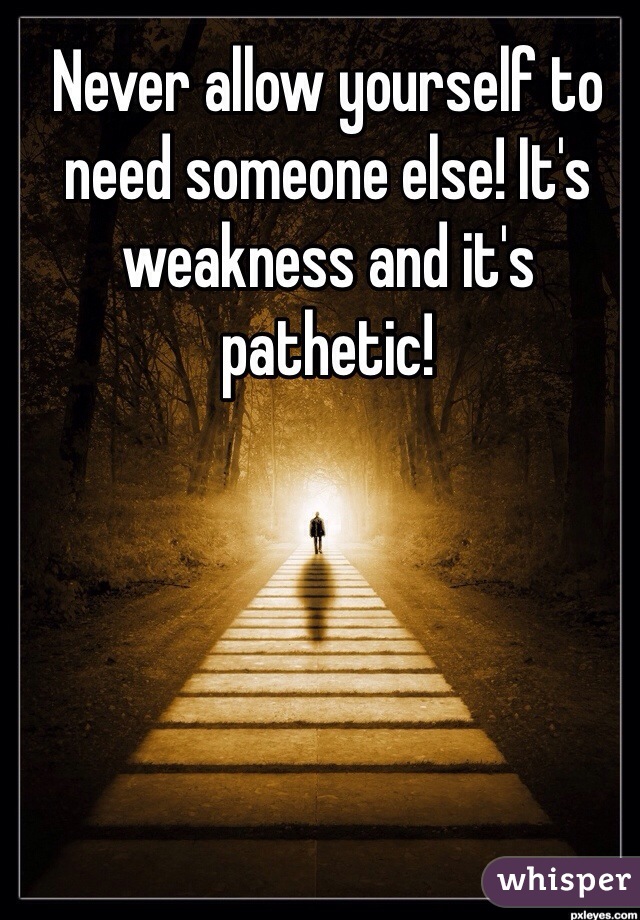 Never allow yourself to need someone else! It's weakness and it's pathetic!  