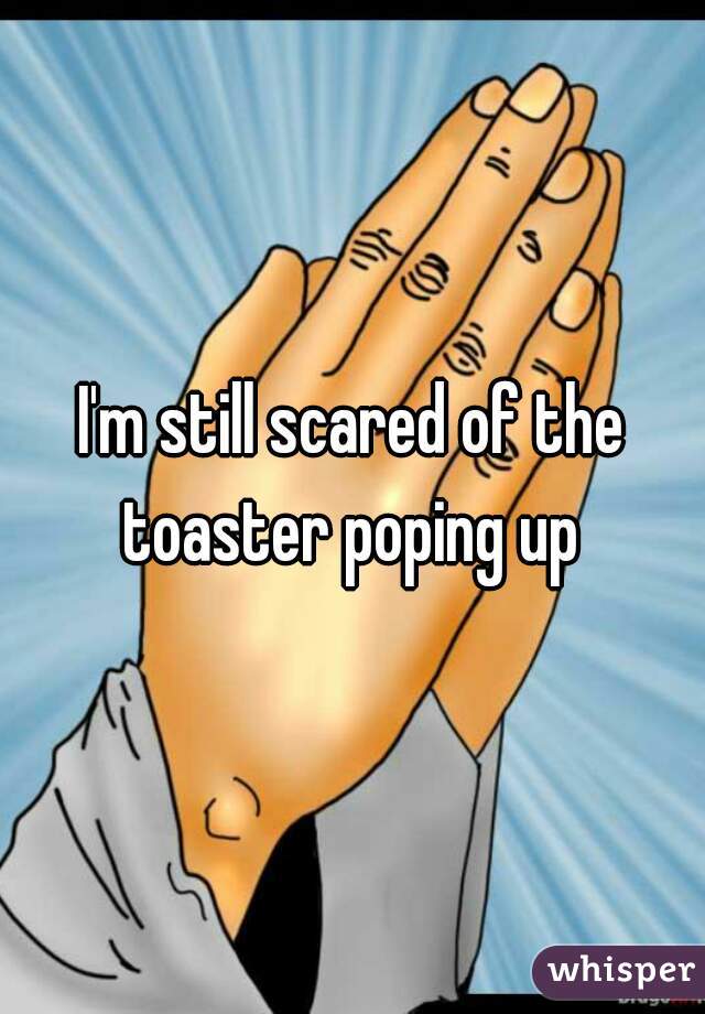 I'm still scared of the toaster poping up 
