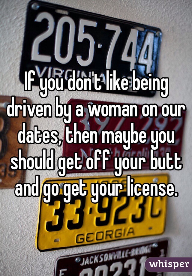 If you don't like being driven by a woman on our dates, then maybe you should get off your butt and go get your license. 