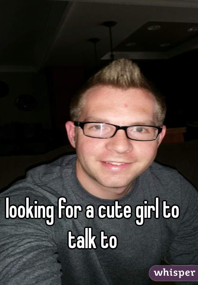 looking for a cute girl to talk to 