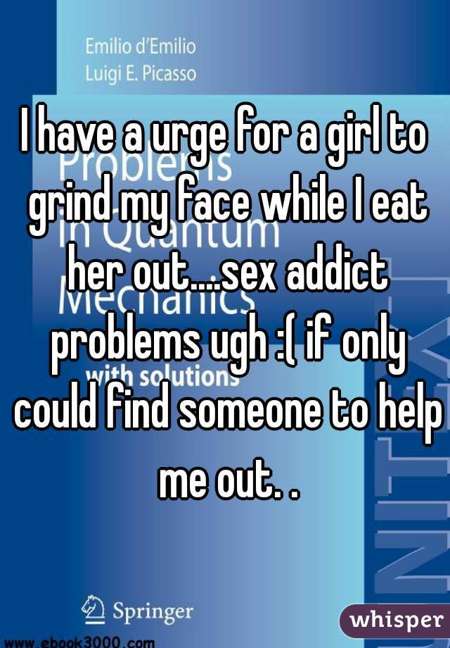 I have a urge for a girl to grind my face while I eat her out....sex addict problems ugh :( if only could find someone to help me out. .
