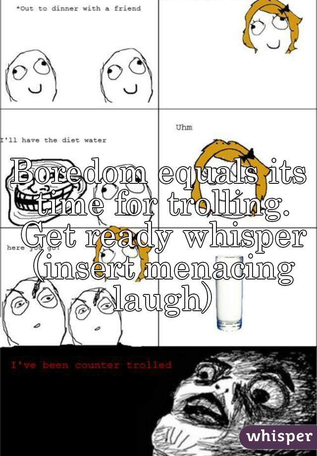 Boredom equals its time for trolling. Get ready whisper (insert menacing laugh)