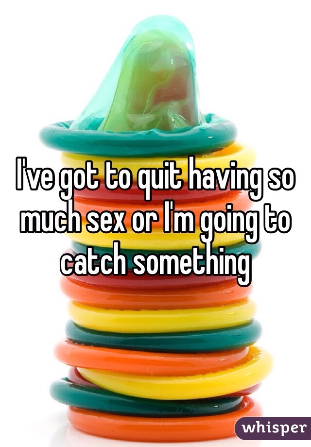 I've got to quit having so much sex or I'm going to catch something 