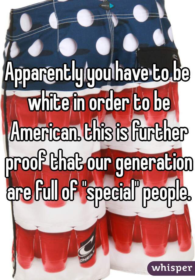 Apparently you have to be white in order to be American. this is further proof that our generation are full of "special" people.