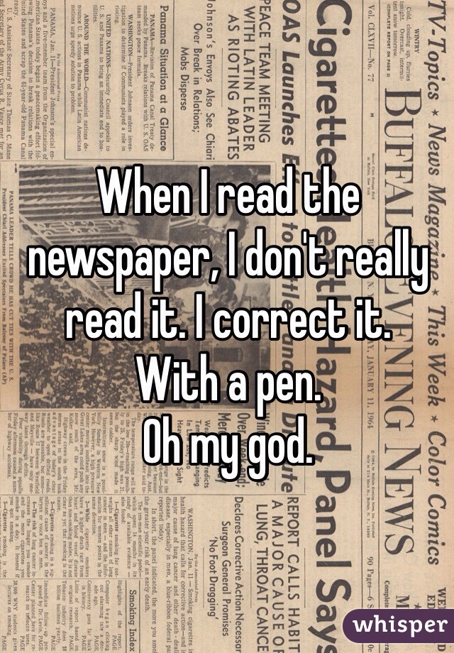 When I read the newspaper, I don't really read it. I correct it. 
With a pen. 
Oh my god.