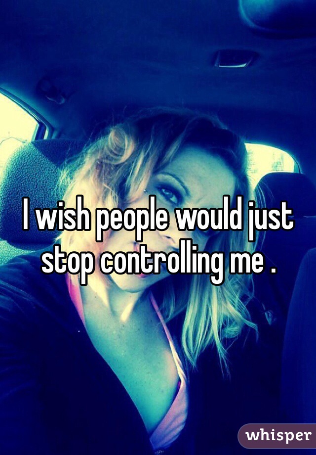 I wish people would just stop controlling me .
