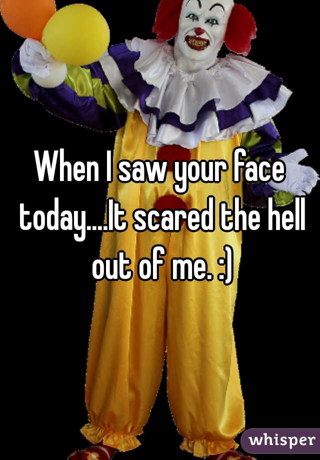 When I saw your face today....It scared the hell out of me. :)