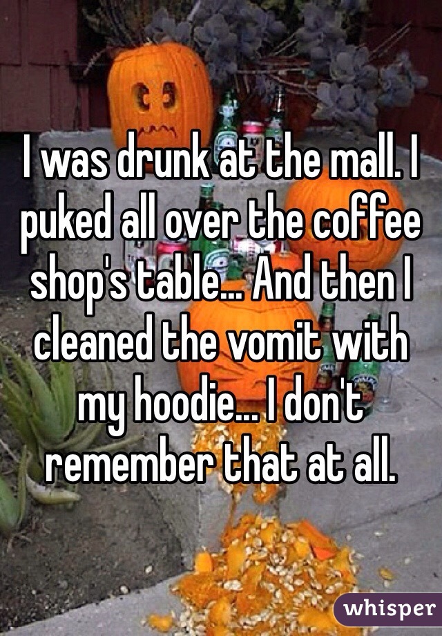 I was drunk at the mall. I puked all over the coffee shop's table... And then I cleaned the vomit with my hoodie... I don't remember that at all. 