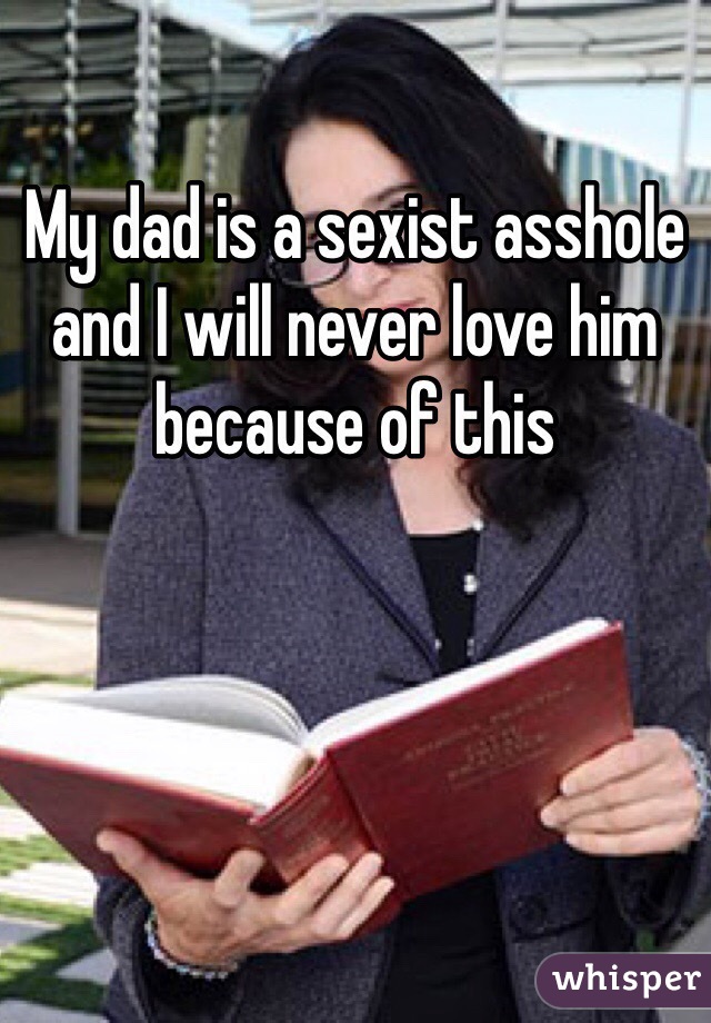 My dad is a sexist asshole and I will never love him because of this