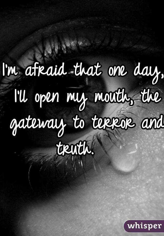 I'm afraid that one day, I'll open my mouth, the gateway to terror and truth.   
