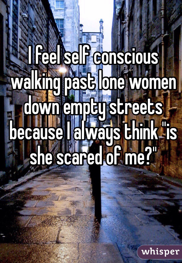 I feel self conscious walking past lone women down empty streets because I always think "is she scared of me?"
