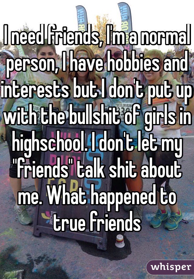 I need friends, I'm a normal person, I have hobbies and interests but I don't put up with the bullshit of girls in highschool. I don't let my "friends" talk shit about me. What happened to true friends
