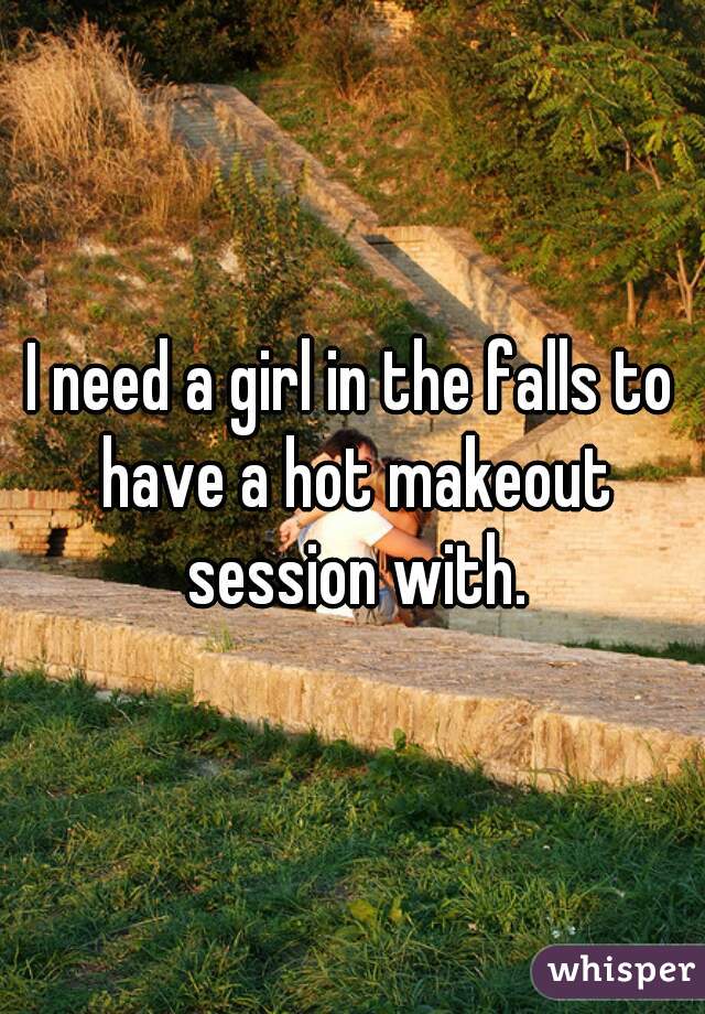 I need a girl in the falls to have a hot makeout session with.