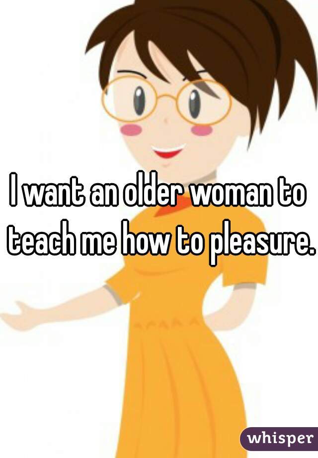 I want an older woman to teach me how to pleasure.