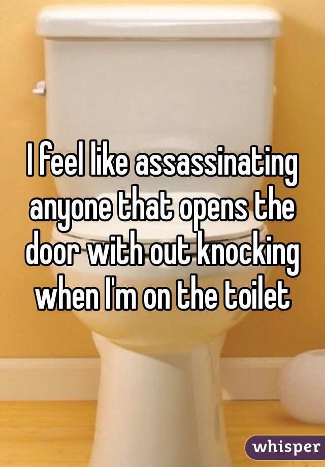 I feel like assassinating anyone that opens the door with out knocking when I'm on the toilet