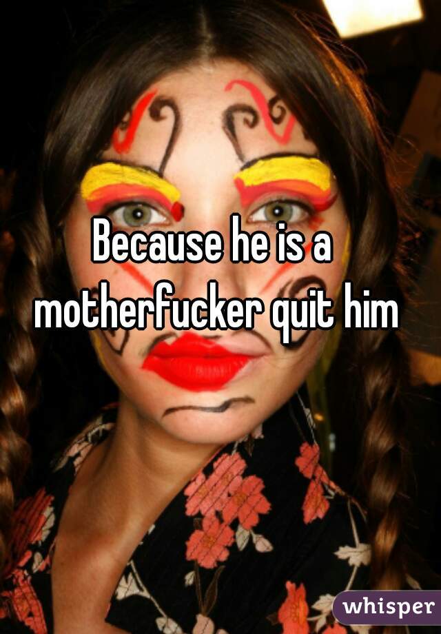 Because he is a motherfucker quit him