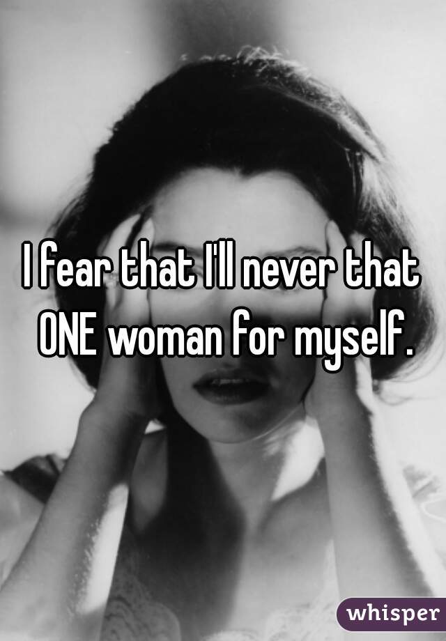 I fear that I'll never that ONE woman for myself.