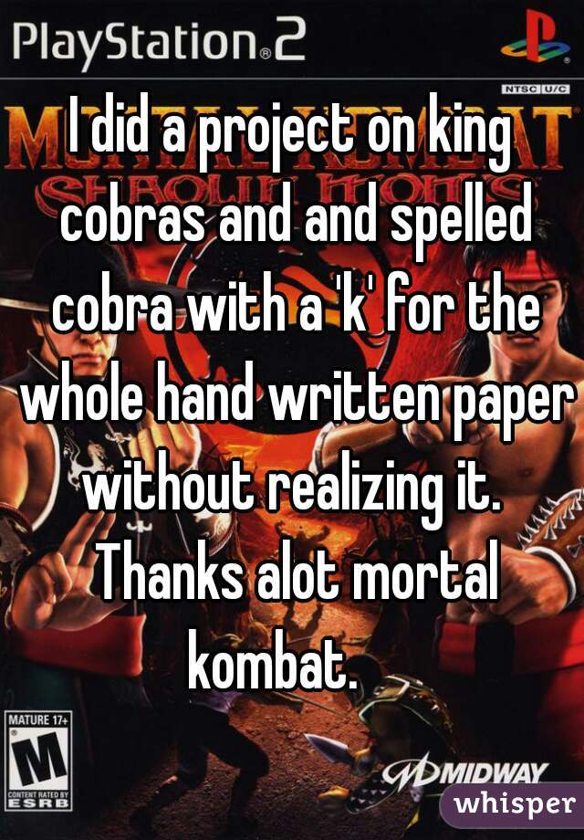 I did a project on king cobras and and spelled cobra with a 'k' for the whole hand written paper without realizing it.  Thanks alot mortal kombat.    