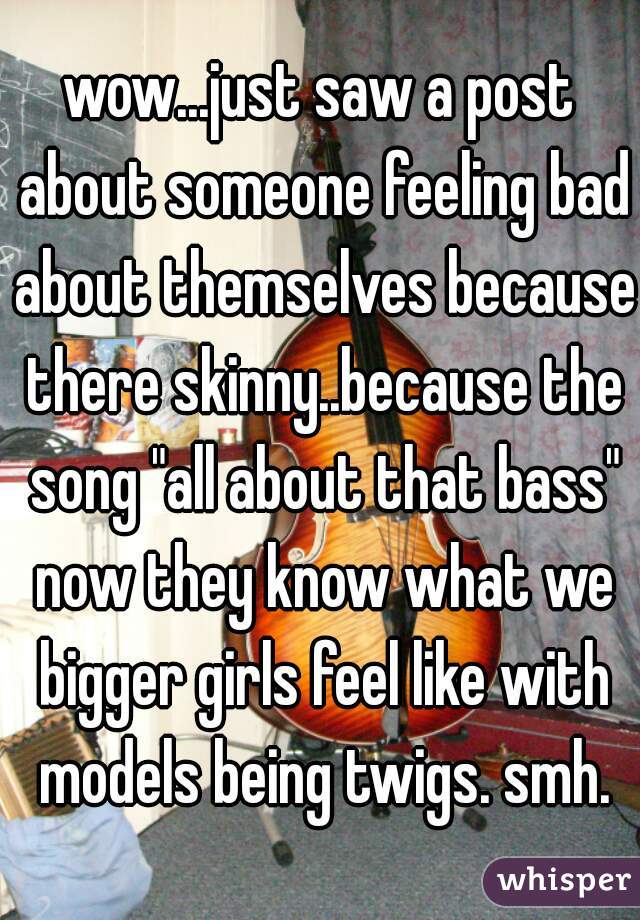 wow...just saw a post about someone feeling bad about themselves because there skinny..because the song "all about that bass" now they know what we bigger girls feel like with models being twigs. smh.