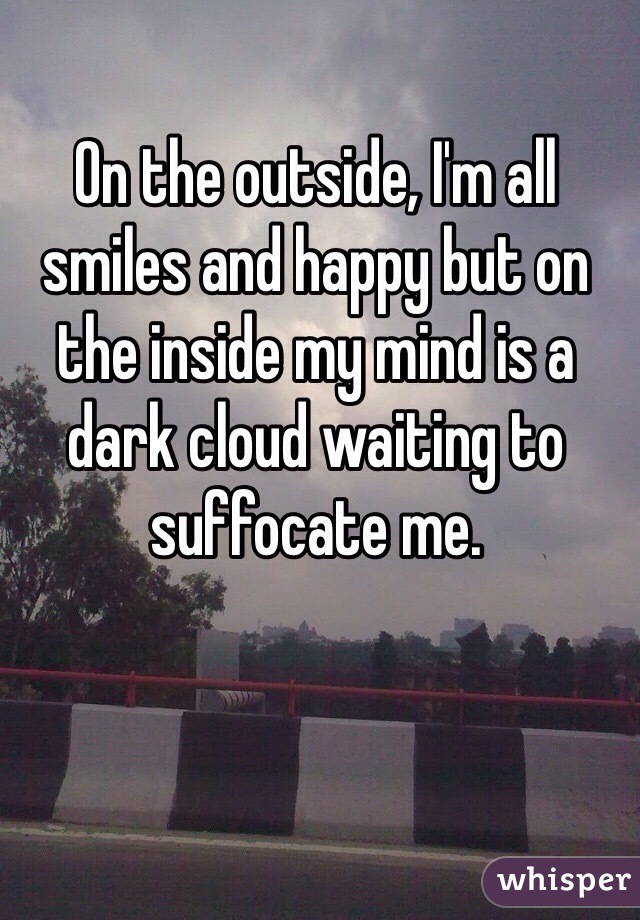 On the outside, I'm all smiles and happy but on the inside my mind is a dark cloud waiting to suffocate me. 
