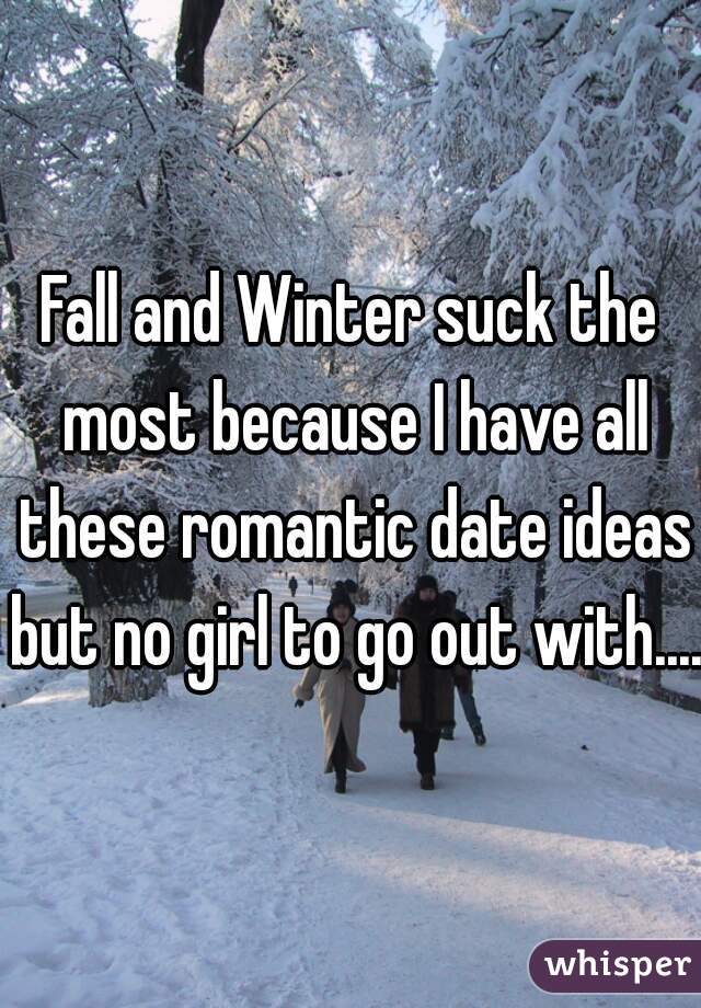 Fall and Winter suck the most because I have all these romantic date ideas but no girl to go out with....