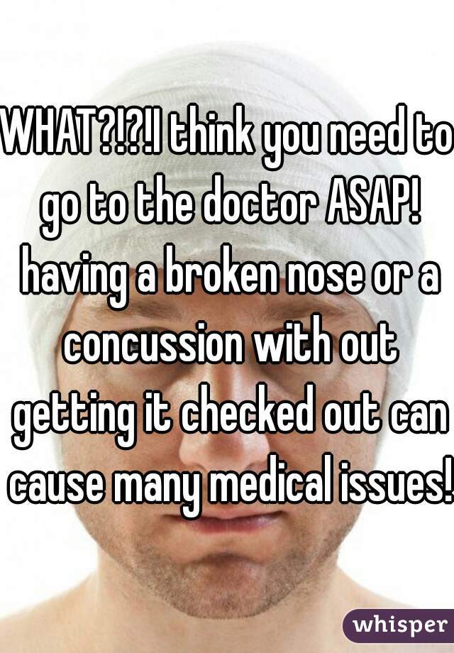 WHAT?!?!I think you need to go to the doctor ASAP! having a broken nose or a concussion with out getting it checked out can cause many medical issues! 