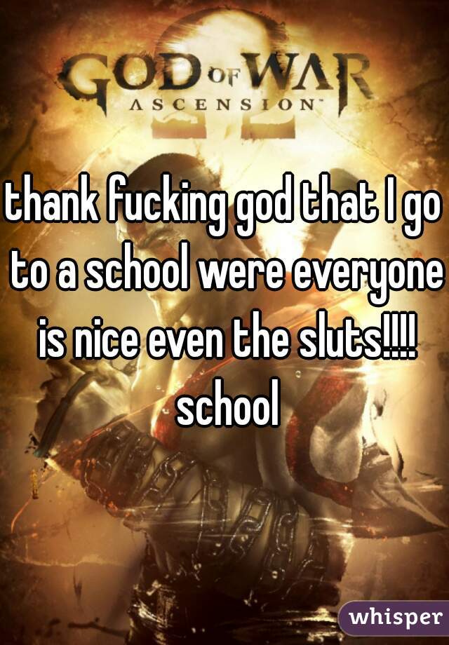 thank fucking god that I go to a school were everyone is nice even the sluts!!!!
 school