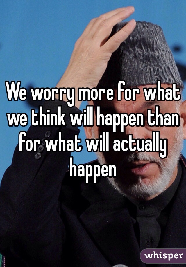 We worry more for what we think will happen than for what will actually happen