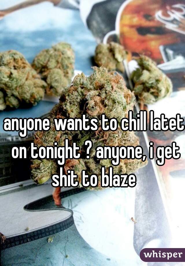 anyone wants to chill latet on tonight ? anyone, i get shit to blaze 