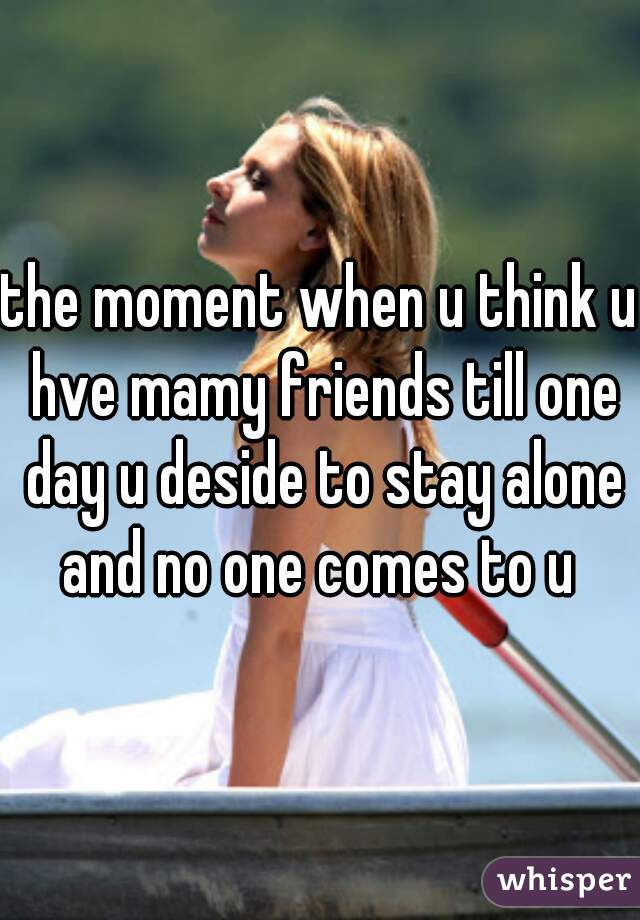 the moment when u think u hve mamy friends till one day u deside to stay alone and no one comes to u 