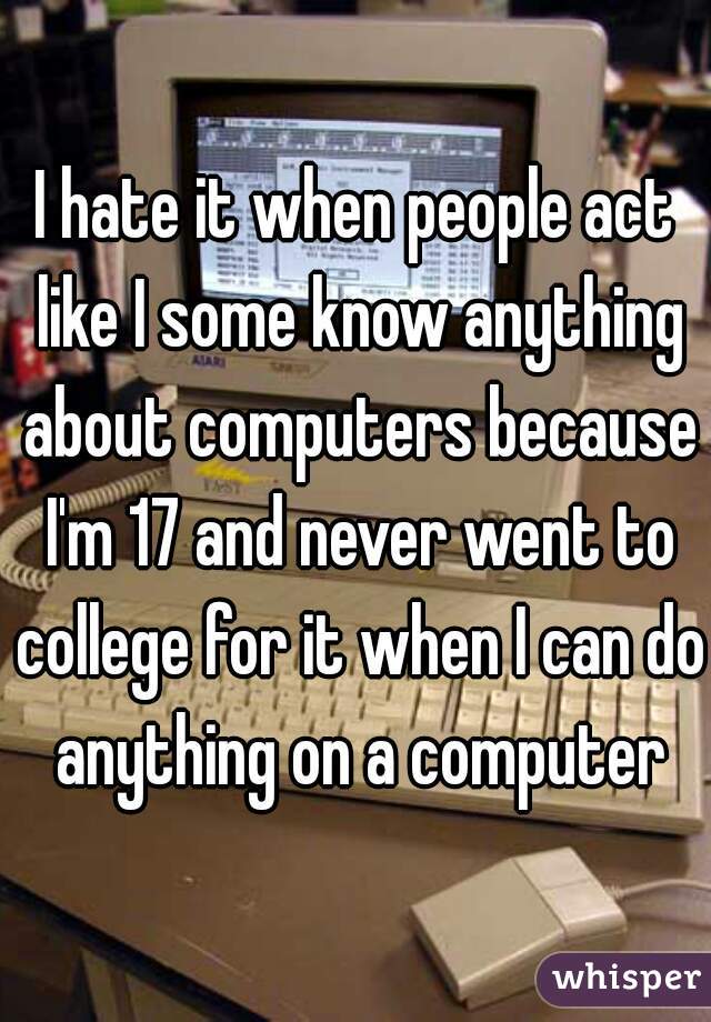 I hate it when people act like I some know anything about computers because I'm 17 and never went to college for it when I can do anything on a computer