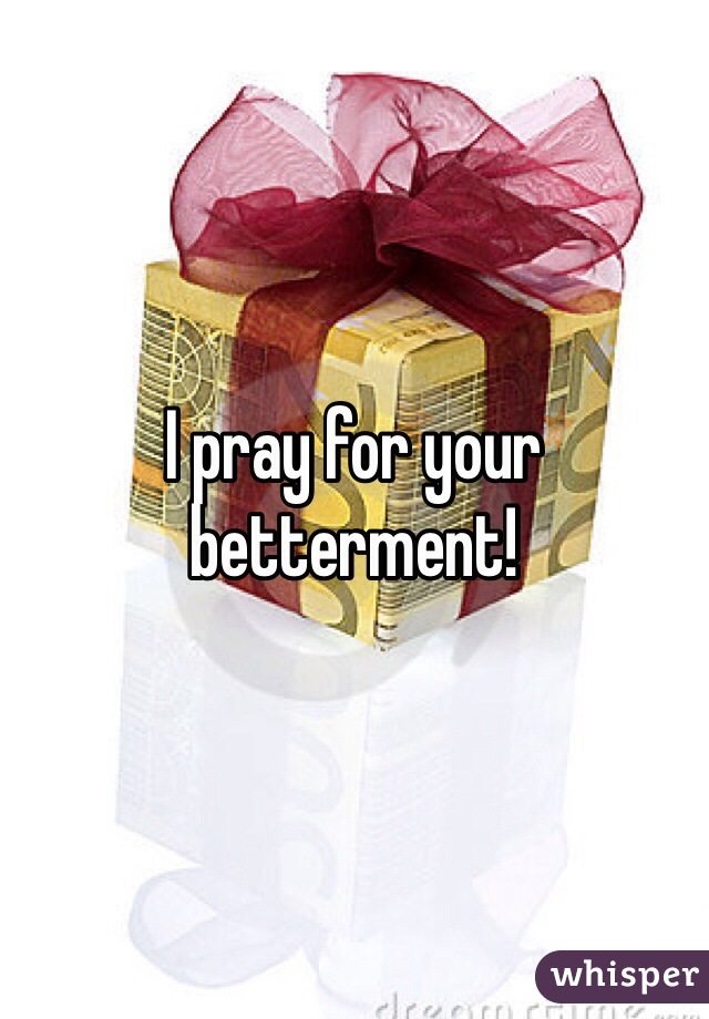 I pray for your betterment!
